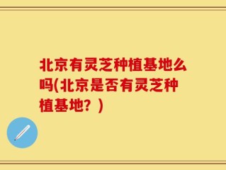 北京有灵芝种植基地么吗(北京是否有灵芝种植基地？)
