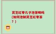 灵芝红枣几子泡茶喝吗(如何泡制灵芝红枣茶？)