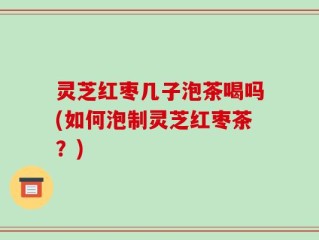 灵芝红枣几子泡茶喝吗(如何泡制灵芝红枣茶？)
