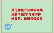 灵芝种植方法教学视频讲解下载(学习如何种植灵芝：详细视频教程)