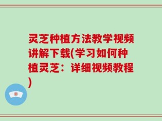 灵芝种植方法教学视频讲解下载(学习如何种植灵芝：详细视频教程)