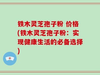 铁木灵芝孢子粉 价格(铁木灵芝孢子粉：实现健康生活的必备选择)