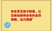 敖东灵芝孢子胶囊，让您体验前所未有的自然馈赠，活力满满”