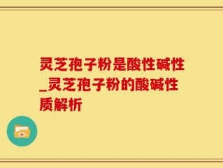 灵芝孢子粉是酸性碱性_灵芝孢子粉的酸碱性质解析