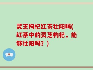 灵芝枸杞红茶壮阳吗(红茶中的灵芝枸杞，能够壮阳吗？)