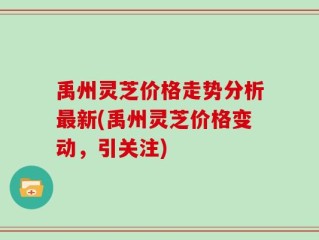 禹州灵芝价格走势分析最新(禹州灵芝价格变动，引关注)