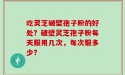 吃灵芝破壁孢子粉的好处？破壁灵芝孢子粉每天服用几次，每次服多少？