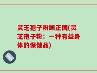 灵芝孢子粉顾正国(灵芝孢子粉：一种有益身体的保健品)