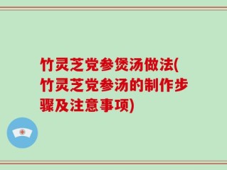 竹灵芝党参煲汤做法(竹灵芝党参汤的制作步骤及注意事项)