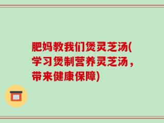 肥妈教我们煲灵芝汤(学习煲制营养灵芝汤，带来健康保障)
