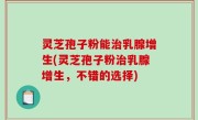 灵芝孢子粉能治乳腺增生(灵芝孢子粉治乳腺增生，不错的选择)