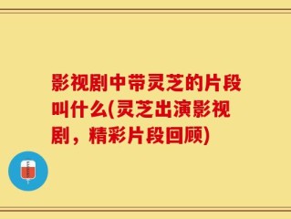 影视剧中带灵芝的片段叫什么(灵芝出演影视剧，精彩片段回顾)