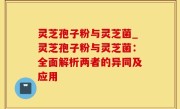灵芝孢子粉与灵芝菌_灵芝孢子粉与灵芝菌：全面解析两者的异同及应用