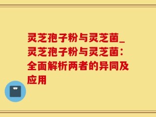 灵芝孢子粉与灵芝菌_灵芝孢子粉与灵芝菌：全面解析两者的异同及应用