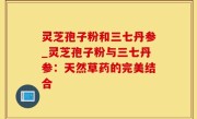 灵芝孢子粉和三七丹参_灵芝孢子粉与三七丹参：天然草药的完美结合