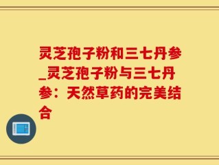 灵芝孢子粉和三七丹参_灵芝孢子粉与三七丹参：天然草药的完美结合