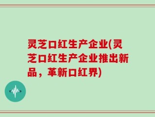 灵芝口红生产企业(灵芝口红生产企业推出新品，革新口红界)