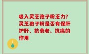 吸入灵芝孢子粉乏力？灵芝孢子粉是否有保肝护肝、抗衰老、抗癌的作用
