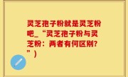 灵芝孢子粉就是灵芝粉吧_“灵芝孢子粉与灵芝粉：两者有何区别？”)