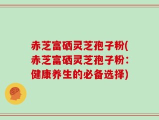 赤芝富硒灵芝孢子粉(赤芝富硒灵芝孢子粉：健康养生的必备选择)
