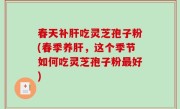 春天补肝吃灵芝孢子粉(春季养肝，这个季节如何吃灵芝孢子粉最好)
