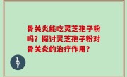 骨关炎能吃灵芝孢子粉吗？探讨灵芝孢子粉对骨关炎的治疗作用？