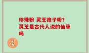 珍珠粉 灵芝孢子粉？灵芝是古代人说的仙草吗