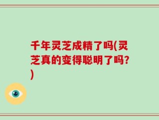 千年灵芝成精了吗(灵芝真的变得聪明了吗？)