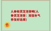 人参和灵芝泡茶喝(人参灵芝泡茶：双倍补气养生好选择)