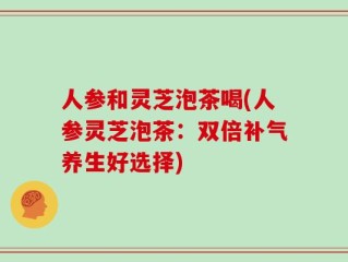 人参和灵芝泡茶喝(人参灵芝泡茶：双倍补气养生好选择)