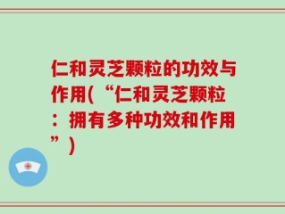 仁和灵芝颗粒的功效与作用(“仁和灵芝颗粒：拥有多种功效和作用”)
