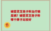 破壁灵芝孢子粉治疗糖尿病？破壁灵芝孢子粉哪个牌子比较好