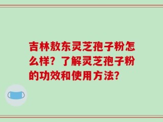 吉林敖东灵芝孢子粉怎么样？了解灵芝孢子粉的功效和使用方法？