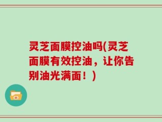 灵芝面膜控油吗(灵芝面膜有效控油，让你告别油光满面！)
