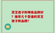 灵芝孢子粉哪些品牌好？推荐几个靠谱的灵芝孢子粉品牌？