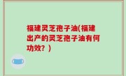 福建灵芝孢子油(福建出产的灵芝孢子油有何功效？)