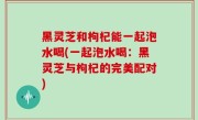 黑灵芝和枸杞能一起泡水喝(一起泡水喝：黑灵芝与枸杞的完美配对)
