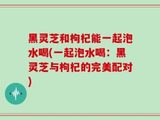 黑灵芝和枸杞能一起泡水喝(一起泡水喝：黑灵芝与枸杞的完美配对)