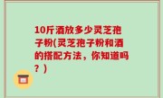 10斤酒放多少灵芝孢子粉(灵芝孢子粉和酒的搭配方法，你知道吗？)
