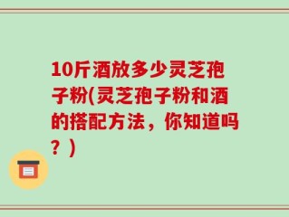 10斤酒放多少灵芝孢子粉(灵芝孢子粉和酒的搭配方法，你知道吗？)