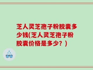 芝人灵芝孢子粉胶囊多少钱(芝人灵芝孢子粉胶囊价格是多少？)