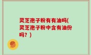 灵芝孢子粉有有油吗(灵芝孢子粉中含有油份吗？)
