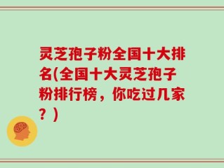 灵芝孢子粉全国十大排名(全国十大灵芝孢子粉排行榜，你吃过几家？)