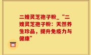 二嫂灵芝孢子粉_“二嫂灵芝孢子粉：天然养生珍品，提升免疫力与健康”