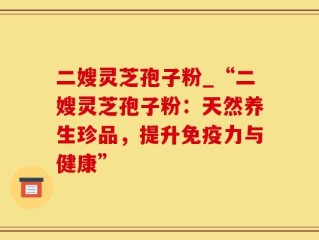 二嫂灵芝孢子粉_“二嫂灵芝孢子粉：天然养生珍品，提升免疫力与健康”