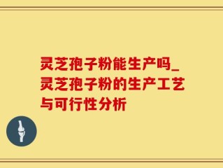 灵芝孢子粉能生产吗_灵芝孢子粉的生产工艺与可行性分析