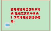 转移瘤能喝灵芝孢子粉吗(能喝灵芝孢子粉吗？功效神奇或需谨慎使用)