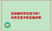 怎样锯开灵芝孢子粉？冲灵芝孢子粉正确步骤