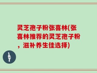 灵芝孢子粉张喜林(张喜林推荐的灵芝孢子粉，滋补养生佳选择)