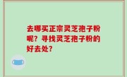 去哪买正宗灵芝孢子粉呢？寻找灵芝孢子粉的好去处？